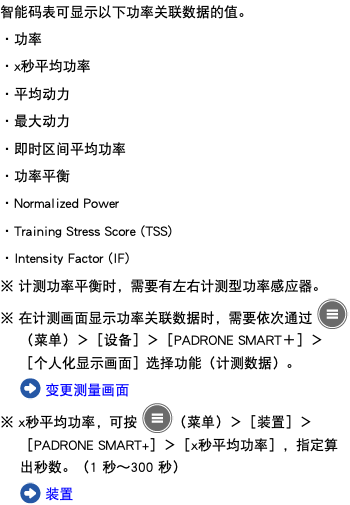 智能码表可显示以下功率关联数据的值。 ・功率 ・x秒平均功率 ・平均动力 ・最大动力 ・即时区间平均功率 ・功率平衡 ・Normalized Power ・Training Stress Score (TSS) ・Intensity Factor (IF) ※ 计测功率平衡时，需要有左右计测型功率感应器。 ※ 在计测画面显示功率关联数据时，需要依次通过 ﷯（菜单）＞［设备］＞［PADRONE SMART＋］＞［个人化显示画面］选择功能（计测数据）。 ﷯ 变更测量画面 ※ x秒平均功率，可按 ﷯（菜单）＞［装置］＞［PADRONE SMART+］＞［x秒平均功率］，指定算出秒数。（1 秒～300 秒） ﷯ 装置