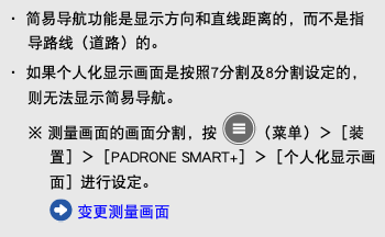 ・ 简易导航功能是显示方向和直线距离的，而不是指导路线（道路）的。 ・ 如果个人化显示画面是按照7分割及8分割设定的，则无法显示简易导航。 ※ 测量画面的画面分割，按 ﷯（菜单）＞［装置］＞［PADRONE SMART+］＞［个人化显示画面］进行设定。 ﷯ 变更测量画面