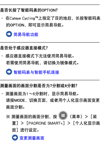 ﷯ 是否长按了智能码表的OPTION？ ・ 在Cateye Cycling™上指定了目的地后，长按智能码表的OPTION，即可显示简易导航。 ﷯ 简易导航功能 ﷯ 是否处于感应器直接模式？ ・ 感应器直接模式下无法使用简易导航。 若需使用简易导航，请切换为镜像模式。 ﷯ 智能码表与智能手机连接 ﷯ 测量画面的画面分割是否为7分割或8分割？ ・ 测量画面为1〜6分割时，显示简易导航。 请按MODE，切换页面，或者用个人化显示画面变更画面分割。 ※ 测量画面的画面分割，按 ﷯（菜单）＞［装置］＞［PADRONE SMART+］＞［个人化显示画面］进行设定。 ﷯ 变更测量画面
