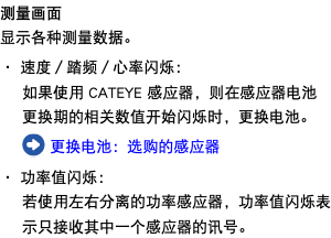 测量画面 显示各种测量数据。 ・ 速度／踏频／心率闪烁： 如果使用 CATEYE 感应器，则在感应器电池更换期的相关数值开始闪烁时，更换电池。 ﷯ 更换电池：选购的感应器 ・ 功率值闪烁： 若使用左右分离的功率感应器，功率值闪烁表示只接收其中一个感应器的讯号。