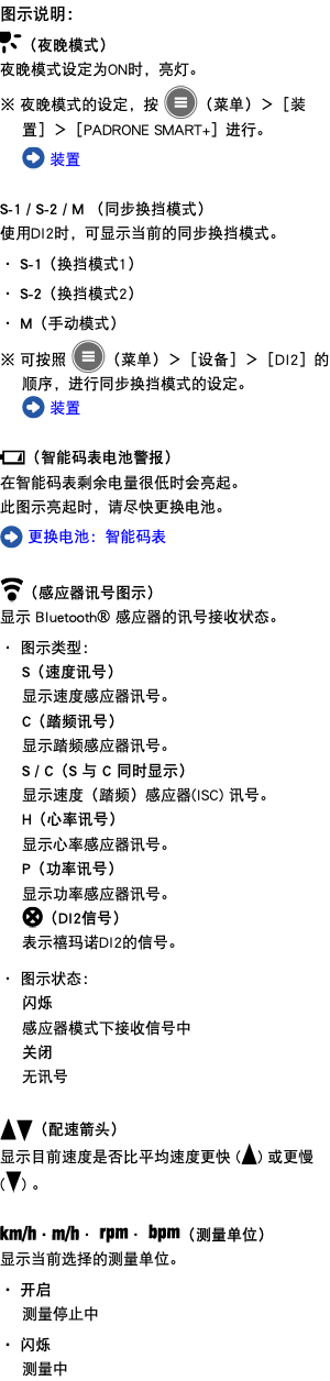 图示说明： ﷯（夜晚模式） 夜晚模式设定为ON时，亮灯。 ※ 夜晚模式的设定，按 ﷯（菜单）＞［装置］＞［PADRONE SMART+］进行。 ﷯ 装置 S-1 / S-2 / M （同步换挡模式） 使用DI2时，可显示当前的同步换挡模式。 ・ S-1（换挡模式1） ・ S-2（换挡模式2） ・ M（手动模式） ※ 可按照 ﷯（菜单）＞［设备］＞［DI2］的顺序，进行同步换挡模式的设定。 ﷯ 装置 ﷯（智能码表电池警报） 在智能码表剩余电量很低时会亮起。 此图示亮起时，请尽快更换电池。 ﷯ 更换电池：智能码表 ﷯（感应器讯号图示） 显示 Bluetooth® 感应器的讯号接收状态。 ・ 图示类型： S（速度讯号） 显示速度感应器讯号。 C（踏频讯号） 显示踏频感应器讯号。 S / C（S 与 C 同时显示） 显示速度（踏频）感应器(ISC) 讯号。 H（心率讯号） 显示心率感应器讯号。 P（功率讯号） 显示功率感应器讯号。 ﷯（DI2信号） 表示禧玛诺DI2的信号。 ・ 图示状态： 闪烁 感应器模式下接收信号中 关闭 无讯号 ﷯﷯（配速箭头） 显示目前速度是否比平均速度更快 (﷯) 或更慢 (﷯) 。 ﷯・﷯・ ﷯・ ﷯（测量单位） 显示当前选择的测量单位。 ・ 开启 测量停止中 ・ 闪烁 测量中