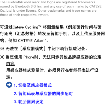 The Bluetooth® word mark and logos are registered trademarks owned by Bluetooth SIG, Inc. and any use of such marks by CATEYE Co., Ltd. is under license. Other trademarks and trade names are those of their respective owners. 可通过Cateye Cycling™ 将测量结果（例如骑行时间与骑行距离（汇总数据）转发至智能手机，以及上传至服务网站，例如 CATEYE Atlas™。 ※ 无法在［感应器模式］中记下骑行轨迹记录。 ※ 当您使用iPhone时，无法同步其他品牌感应器的设定内容. 用感应器模式测量时，必须另行在智能码表进行设定。 ﷯ 1. 切换至感应器模式 2. 智能码表与感应器的同步配对 3. 轮胎圆周设定