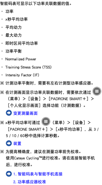 智能码表可显示以下功率关联数据的值。 ・ 功率 ・ x秒平均功率 ・ 平均动力 ・ 最大动力 ・ 即时区间平均功率 ・ 功率平衡 ・ Normalized Power ・ Training Stress Score (TSS) ・ Intensity Factor (IF) ※ 计测功率平衡时，需要有左右计测型功率感应器。 ※ 在计测画面显示功率关联数据时，需要依次通过 ﷯（菜单）＞［设备］＞［PADRONE SMART＋］＞［个人化显示画面］选择功能（计测数据）。 ﷯ 变更测量画面 ※ x秒平均功率可通过 ﷯（菜单）＞［设备］＞［PADRONE SMART＋］＞［x秒平均功率］，从 3 / 5 / 10 / 60秒中选择计算秒数。 ﷯ 装置 ※ 为提高精确度，建议在测量功率前先校准。 使用Cateye Cycling™进行校准。请在连接智能手机后，进行校准。 ﷯ 1. 智能码表与智能手机连接 2. 功率感应器校准