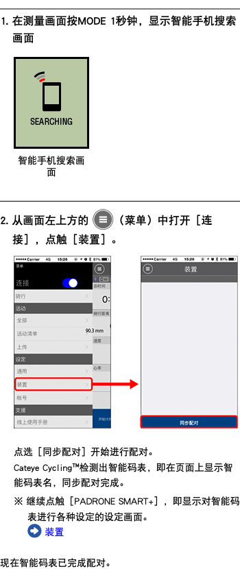 ﷯ 1. 在测量画面按MODE 1秒钟，显示智能手机搜索画面 ﷯ ﷯ 2. 从画面左上方的 ﷯（菜单）中打开［连接］，点触［装置］。 ﷯ 点选［同步配对］开始进行配对。 Cateye Cycling™检测出智能码表，即在页面上显示智能码表名，同步配对完成。 ※ 继续点触［PADRONE SMART+］，即显示对智能码表进行各种设定的设定画面。 ﷯ 装置 现在智能码表已完成配对。