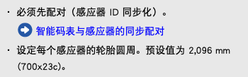 ・ 必须先配对（感应器 ID 同步化）。 ﷯ 智能码表与感应器的同步配对 ・ 设定每个感应器的轮胎圆周。预设值为 2,096 mm (700x23c)。