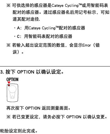 ※ 可供选择的感应器是Cateye Cycling™或用智能码表配对的感应器。通过感应器名后用记号标示，可知道其配对途径. ・A：用Cateye Cycling™配对的感应器 ・C：用智能码表配对的感应器 ※ 若输入超出设定范围的数值，会显示Error（错误）。 ﷯ 3. 按下 OPTION 以确认设定。 ﷯ 再次按下 OPTION 返回测量画面。 ※ 若已变更设定，请务必按下 OPTION 以确认变更。 轮胎设定到此完成。