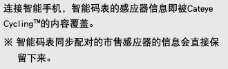连接智能手机，智能码表的感应器信息即被Cateye Cycling™的内容覆盖。 ※ 智能码表同步配对的市售感应器的信息会直接保留下来。