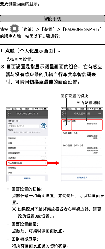 变更测量画面的显示。 ﷯ 请按 ﷯（菜单）＞［装置］＞［PADRONE SMART+］的顺序点触，按照以下步骤进行： ﷯ 1. 点触［个人化显示画面］。 选择画面设置。 ※ 画面设置是指显示测量画面的组合。在有感应器与没有感应器的几辆自行车共享智能码表时，可瞬间切换至最佳的画面设置。 ﷯ ・ 画面设置的切换： 点触任意一种画面设置，并勾选后，可切换画面设置。 ※ 如果配对了踏频感应器或者心率感应器，请更改为设置B或设置C。 ・ 画面设置编辑： 点触后，可编辑该画面设置。 ・ 回到初期显示： 将所有画面设置设为初始状态。