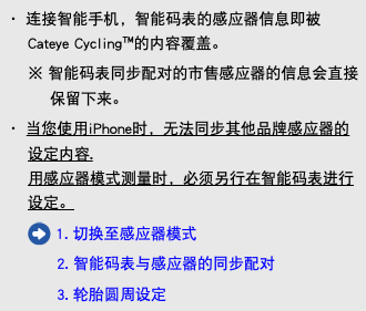・ 连接智能手机，智能码表的感应器信息即被Cateye Cycling™的内容覆盖。 ※ 智能码表同步配对的市售感应器的信息会直接保留下来。 ・ 当您使用iPhone时，无法同步其他品牌感应器的设定内容. 用感应器模式测量时，必须另行在智能码表进行设定。 ﷯ 1. 切换至感应器模式 2. 智能码表与感应器的同步配对 3. 轮胎圆周设定