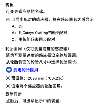 ・ 昵称 可变更感应器的名称。 ※ 已同步配对的感应器，将在感应器名之后显示A、C。 A：用Cateye Cycling™同步配对 C：用智能码表同步配对 ・ 轮胎圆周（仅可测量速度的感应器） 请为可测量速度的感应器设定轮胎圆周。 从轮胎侧面的轮胎尺寸中选择轮胎周长。 ﷯ 测定轮胎圆周 ※ 预设值：2096 mm (700x23c) ※ 设定每个感应器的轮胎圆周。 ・ 删除同步 点触后，可删除显示中的装置。