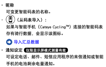 ・ 昵称 可变更智能码表的名称。 ・ ﷯（从码表导入）： 如果与智能手机（Cateye Cycling™）连接的智能码表存有骑行数据，会显示该图标。 ﷯ 导入汇总数据 ・ 通知设定 ﷯ 可设定电话、邮件、短信应用程序的来信通知或智能手机的电池剩余电量通知。