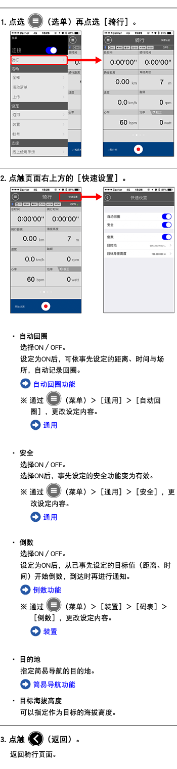 ﷯ 1. 点选 ﷯（选单）再点选［骑行］。 ﷯ ﷯ 2. 点触页面右上方的［快速设置］。 ﷯ ・ 自动回圈 选择ON／OFF。 设定为ON后，可依事先设定的距离、时间与场所，自动记录回圈。 ﷯ 自动回圈功能 ※ 通过 ﷯（菜单）＞［通用］＞［自动回圈］，更改设定内容。 ﷯ 通用 ・ 安全 选择ON／OFF。 选择ON后，事先设定的安全功能变为有效。 ※ 通过 ﷯（菜单）＞［通用］＞［安全］，更改设定内容。 ﷯ 通用 ・ 倒数 选择ON／OFF。 设定为ON后，从已事先设定的目标值（距离、时间）开始倒数，到达时再进行通知。 ﷯ 倒数功能 ※ 通过 ﷯（菜单）＞［装置］＞［码表］＞［倒数］，更改设定内容。 ﷯ 装置 ・ 目的地 指定简易导航的目的地。 ﷯ 简易导航功能 ・ 目标海拔高度 可以指定作为目标的海拔高度。 ﷯ 3. 点触 ﷯（返回）。 返回骑行页面。 