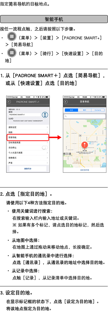 指定简易导航的目标地点。 ﷯ 按任一流程点触，之后请按照以下步骤。 ・ ﷯（菜单）＞［装置］＞［PADRONE SMART+］＞［简易导航］ ・ ﷯（菜单）＞［骑行］＞［快速设置］＞［目的地］ ﷯ 1. 从［PADRONE SMART＋］点选［简易导航］，或从［快速设置］点选［目的地］ ﷯ ﷯ 2. 点选［指定目的地］。 请使用以下4种方法指定目的地。 ・ 使用关键词进行搜索： 在搜索输入栏内输入地址或关键词。 ※ 如果有多个标记，请点选目的地标记，然后选择。 ・ 从地图中选择： 在地图上通过拖动来移动地点，长按确定。 ・ 从智能手机的通讯录中进行选择： 点选［通讯录］，从通讯录的地址中选择目的地。 ・ 从记录中选择： 点触［记录］，从记录清单中选择目的地。 ﷯ 3. 设定目的地。 在显示标记框的状态下，点选［设定为目的地］。 将该地点指定为目的地。