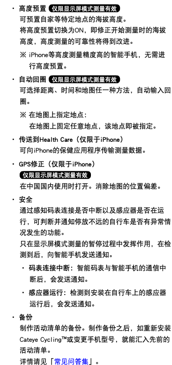 ・ 高度预置 ﷯ 可预置自家等特定地点的海拔高度。 将高度预置切换为ON，即修正开始测量时的海拔高度，高度测量的可靠性将得到改进。 ※ iPhone等高度测量精度高的智能手机，无需进行高度预置。 ・ 自动回圈 ﷯ 可选择距离、时间和地图任一种方法，自动输入回圈。 ※ 在地图上指定地点： 在地图上固定任意地点，该地点即被指定。 ・ 传送到Health Care（仅限于iPhone） 可向iPhone的保健应用程序传输测量数据。 ・ GPS修正（仅限于iPhone） ﷯ 在中国国内使用时打开。消除地图的位置偏差。 ・ 安全 通过感知码表连接是否中断以及感应器是否在运行，可判断并通知停放不远的自行车是否有异常情况发生的功能。 只在显示屏模式测量的暂停过程中发挥作用，在检测到后，向智能手机发送通知。 ・ 码表连接中断：智能码表与智能手机的通信中断后，会发送通知。 ・ 感应器运行：检测到安装在自行车上的感应器运行后，会发送通知。 ・ 备份  制作活动清单的备份。制作备份之后，如重新安装Cateye Cycling™或变更手机型号，就能汇入先前的活动清单。 详情请见「常见问答集」。