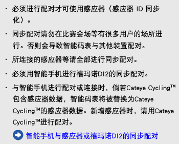 ・ 必须进行配对才可使用感应器（感应器 ID 同步化）。 ・ 同步配对请勿在比赛会场等有很多用户的场所进行。否则会导致智能码表与其他装置配对。 ・ 所连接的感应器等请全部进行同步配对。 ・ 必须用智能手机进行禧玛诺DI2的同步配对。 ・ 与智能手机进行配对或连接时，倘若Cateye Cycling™包含感应器数据，智能码表将被替换为Cateye Cycling™的感应器数据。新增感应器时，请用Cateye Cycling™进行配对。 ﷯ 智能手机与感应器或禧玛诺DI2的同步配对
