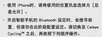 ・ 使用 iPhone时，请将使用的位置讯息选择为［总是允许］。 ・ 开启智能手机的 Bluetooth 设定时，会搜寻装置，但请勿在此阶段配置设定。请切换至 Cateye Cycling™ 之后，再依照下列顺序操作。
