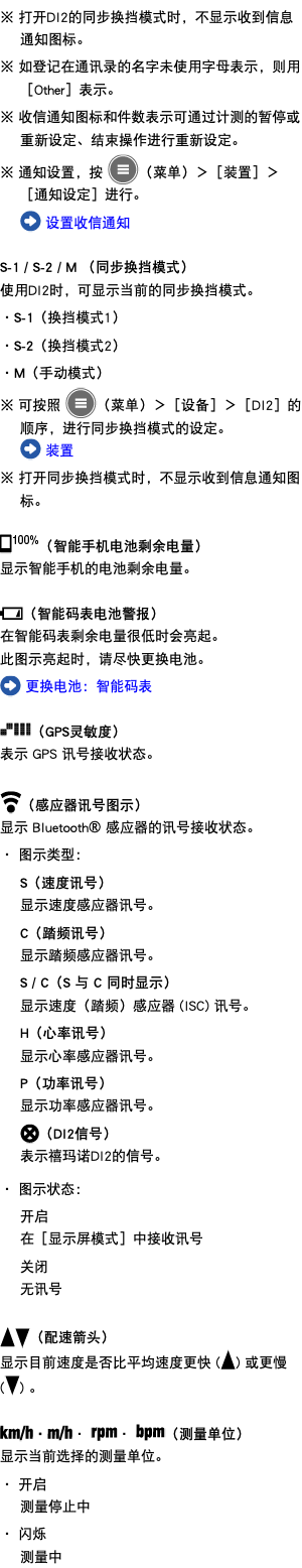 ※ 打开DI2的同步换挡模式时，不显示收到信息通知图标。 ※ 如登记在通讯录的名字未使用字母表示，则用［Other］表示。 ※ 收信通知图标和件数表示可通过计测的暂停或重新设定、结束操作进行重新设定。 ※ 通知设置，按 ﷯（菜单）＞［装置］＞［通知设定］进行。 ﷯ 设置收信通知 S-1 / S-2 / M （同步换挡模式） 使用DI2时，可显示当前的同步换挡模式。 ・S-1（换挡模式1） ・S-2（换挡模式2） ・M（手动模式） ※ 可按照 ﷯（菜单）＞［设备］＞［DI2］的顺序，进行同步换挡模式的设定。 ﷯ 装置 ※ 打开同步换挡模式时，不显示收到信息通知图标。 ﷯（智能手机电池剩余电量） 显示智能手机的电池剩余电量。 ﷯（智能码表电池警报） 在智能码表剩余电量很低时会亮起。 此图示亮起时，请尽快更换电池。 ﷯ 更换电池：智能码表 ﷯（GPS灵敏度） 表示 GPS 讯号接收状态。 ﷯（感应器讯号图示） 显示 Bluetooth® 感应器的讯号接收状态。 ・ 图示类型： S（速度讯号） 显示速度感应器讯号。 C（踏频讯号） 显示踏频感应器讯号。 S / C（S 与 C 同时显示） 显示速度（踏频）感应器 (ISC) 讯号。 H（心率讯号） 显示心率感应器讯号。 P（功率讯号） 显示功率感应器讯号。 ﷯（DI2信号） 表示禧玛诺DI2的信号。 ・ 图示状态： 开启 在［显示屏模式］中接收讯号 关闭 无讯号 ﷯﷯（配速箭头） 显示目前速度是否比平均速度更快 (﷯) 或更慢 (﷯) 。 ﷯・﷯・ ﷯・ ﷯（测量单位） 显示当前选择的测量单位。 ・ 开启 测量停止中 ・ 闪烁 测量中