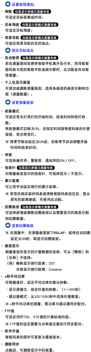﷯ 设置收信通知。 ・ 倒数 ﷯ 可设定目标距离或时间。 ・ 目标海拔 ﷯ 可设定目标海拔。 ・ 简易导航 ﷯ 可指定简易导航的目的地点。 ﷯ 指定目标地点 ・ 自动暂停 ﷯ 若在测量期间您携带智能手机离开自行车，而导致智能码表与您的智能手机连线中断时，此功能会自动暂停测量。 ・ 个人化显示画面 可添加或删除测量画面，选择各画面的画面分割和功能（测量数据）。 ﷯ 变更测量画面 ・ 夜晚模式 可设定背光灯亮灯的开始时间、结束时间和亮灯秒数。 将夜晚模式切换为ON，在指定时间按智能码表的任意按钮，背光即亮灯。 ※ 将季节联动设定为ON后，则依季节自动调整开始时间和结束时间。 ・ 声音 可选择操作声、警报音、通知声的ON／OFF。 ・ 指南针 ﷯ 对测量画面显示的指南针，可选择显示／不显示。 ・ 累计距离 可让您手动设定骑行的累计距离。 ※ 若您在购买新的码表或清除智能码表设定后，想从原先的距离继续，可使用此功能。 ・ 回圈画面 ﷯ 可选择新增或删除回圈画面以及需要显示的画面分割和回圈数据。 ﷯ 变更回圈画面 ※ 在测量中，在测量画面按下SS/LAP、或将自动回圈设定为ON时，即显示回圈画面。 ・ 画面显示 测量画面所显示的计量数据的名称，可从［略称］和［全称］中选择。 （例）略称显示骑行距离：DST 全称显示骑行距离：Distance ・ x秒平均功率 可根据喜好，设定平均功率的算出秒数。 ・显示屏模式：指定任意的秒数。（1～300秒） ・感应器模式：从3/5/10/60秒中选择任意数值。 ※ x秒平均功率的测量，需功率与感应器同步配对。 ・ FTP值 可设定用作TSS、IF计测的计算标准的值。 ※ FTP值的设定需要与功率感应器实行同步配对。 ・ 软件升级 智能码表的固件可更新为最新版本。 ・ 删除同步 点触后，可删除显示中的装置。