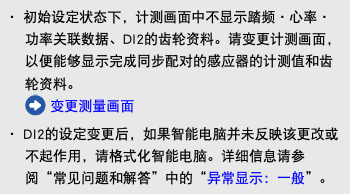 ・ 初始设定状态下，计测画面中不显示踏频・心率・功率关联数据、DI2的齿轮资料。请变更计测画面，以便能够显示完成同步配对的感应器的计测值和齿轮资料。 ﷯ 变更测量画面 ・ DI2的设定变更后，如果智能电脑并未反映该更改或不起作用，请格式化智能电脑。详细信息请参阅“常见问题和解答”中的“异常显示：一般”。