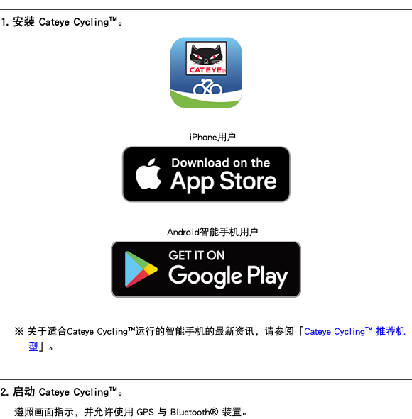 ﷯ 1. 安装 Cateye Cycling™。 ﷯ iPhone用户 ﷯ Android智能手机用户 ﷯ ※ 关于适合Cateye Cycling™运行的智能手机的最新资讯，请参阅「Cateye Cycling™ 推荐机型」。 ﷯ 2. 启动 Cateye Cycling™。 遵照画面指示，并允许使用 GPS 与 Bluetooth® 装置。