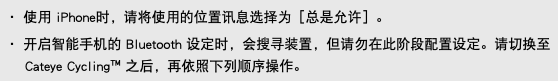 ・ 使用 iPhone时，请将使用的位置讯息选择为［总是允许］。 ・ 开启智能手机的 Bluetooth 设定时，会搜寻装置，但请勿在此阶段配置设定。请切换至 Cateye Cycling™ 之后，再依照下列顺序操作。