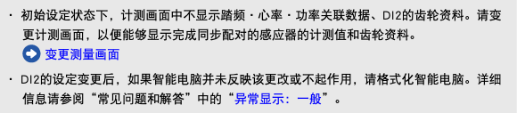 ・ 初始设定状态下，计测画面中不显示踏频・心率・功率关联数据、DI2的齿轮资料。请变更计测画面，以便能够显示完成同步配对的感应器的计测值和齿轮资料。 ﷯ 变更测量画面 ・ DI2的设定变更后，如果智能电脑并未反映该更改或不起作用，请格式化智能电脑。详细信息请参阅“常见问题和解答”中的“异常显示：一般”。