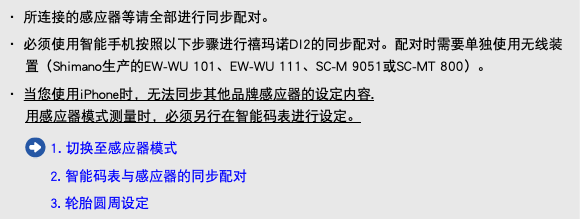 ・ 所连接的感应器等请全部进行同步配对。 ・ 必须使用智能手机按照以下步骤进行禧玛诺DI2的同步配对。配对时需要单独使用无线装置（Shimano生产的EW-WU 101、EW-WU 111、SC-M 9051或SC-MT 800）。 ・ 当您使用iPhone时，无法同步其他品牌感应器的设定内容. 用感应器模式测量时，必须另行在智能码表进行设定。 ﷯ 1. 切换至感应器模式 2. 智能码表与感应器的同步配对 3. 轮胎圆周设定