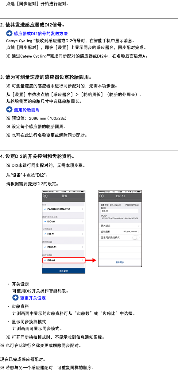 点选［同步配对］开始进行配对。 ﷯ 2. 使其发送感应器或DI2信号。 ﷯ 感应器或DI2信号的发送方法 Cateye Cycling™接收到感应器或DI2信号时，在智能手机中显示消息。 点触［同步配对］，即在［装置］上显示同步的感应器名，同步配对完成。 ※ 通过Cateye Cycling™完成同步配对的感应器或DI2中，在名称后面显示A。 ﷯ 3. 请为可测量速度的感应器设定轮胎圆周。 ※ 可测量速度的感应器未进行同步配对的，无需本项步骤。 从［装置］中依次点触［感应器名］＞［轮胎周长］（轮胎的外周长）。 从轮胎侧面的轮胎尺寸中选择轮胎周长。 ﷯ 测定轮胎圆周 ※ 预设值：2096 mm (700x23c) ※ 设定每个感应器的轮胎圆周。 ※ 也可在此进行名称变更或解除同步配对。 ﷯ 4. 设定DI2的开关控制和齿轮资料。 ※ DI2未进行同步配对的，无需本项步骤。 从“设备”中点按“DI2”。 请根据需要变更DI2的设定。 ﷯ ・ 开关设定 可使用DI2开关操作智能码表。 ﷯ 变更开关设定 ・ 齿轮资料 计测画面中显示的齿轮资料可从“齿轮数”或“齿轮比”中选择。 ・ 显示同步换挡模式 计测画面可显示同步模式。 ※ 打开同步换挡模式时，不显示收到信息通知图标。 ※ 也可在此进行名称变更或解除同步配对。 现在已完成感应器配对。 ※ 若想与另一个感应器配对，可重复同样的顺序。