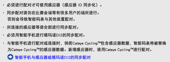 ・ 必须进行配对才可使用感应器（感应器 ID 同步化）。 ・ 同步配对请勿在比赛会场等有很多用户的场所进行。 否则会导致智能码表与其他装置配对。 ・ 所连接的感应器等请全部进行同步配对。 ・ 必须用智能手机进行禧玛诺DI2的同步配对。 ・ 与智能手机进行配对或连接时，倘若Cateye Cycling™包含感应器数据，智能码表将被替换为Cateye Cycling™的感应器数据。新增感应器时，请用Cateye Cycling™进行配对。 ﷯ 智能手机与感应器或禧玛诺DI2的同步配对