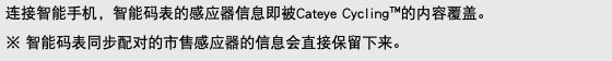 连接智能手机，智能码表的感应器信息即被Cateye Cycling™的内容覆盖。 ※ 智能码表同步配对的市售感应器的信息会直接保留下来。