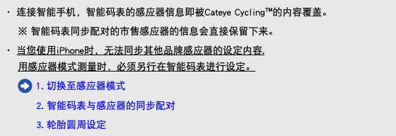 ・ 连接智能手机，智能码表的感应器信息即被Cateye Cycling™的内容覆盖。 ※ 智能码表同步配对的市售感应器的信息会直接保留下来。 ・ 当您使用iPhone时，无法同步其他品牌感应器的设定内容. 用感应器模式测量时，必须另行在智能码表进行设定。 ﷯ 1. 切换至感应器模式 2. 智能码表与感应器的同步配对 3. 轮胎圆周设定