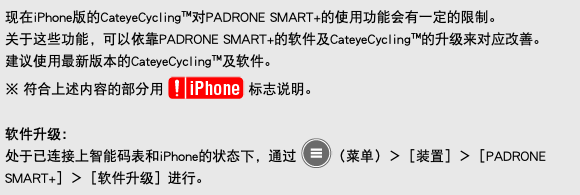 现在iPhone版的CateyeCycling™对PADRONE SMART+的使用功能会有一定的限制。 关于这些功能，可以依靠PADRONE SMART+的软件及CateyeCycling™的升级来对应改善。 建议使用最新版本的CateyeCycling™及软件。 ※ 符合上述内容的部分用 ﷯ 标志说明。 软件升级： 处于已连接上智能码表和iPhone的状态下，通过 ﷯（菜单）＞［装置］＞［PADRONE SMART+］＞［软件升级］进行。