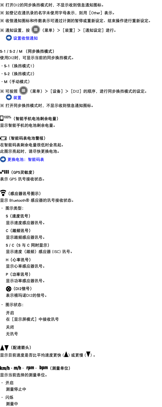 ※ 打开DI2的同步换挡模式时，不显示收到信息通知图标。 ※ 如登记在通讯录的名字未使用字母表示，则用［Other］表示。 ※ 收信通知图标和件数表示可通过计测的暂停或重新设定、结束操作进行重新设定。 ※ 通知设置，按 ﷯（菜单）＞［装置］＞［通知设定］进行。 ﷯ 设置收信通知 S-1 / S-2 / M （同步换挡模式） 使用DI2时，可显示当前的同步换挡模式。 ・S-1（换挡模式1） ・S-2（换挡模式2） ・M（手动模式） ※ 可按照 ﷯（菜单）＞［设备］＞［DI2］的顺序，进行同步换挡模式的设定。 ﷯ 装置 ※ 打开同步换挡模式时，不显示收到信息通知图标。 ﷯（智能手机电池剩余电量） 显示智能手机的电池剩余电量。 ﷯（智能码表电池警报） 在智能码表剩余电量很低时会亮起。 此图示亮起时，请尽快更换电池。 ﷯ 更换电池：智能码表 ﷯（GPS灵敏度） 表示 GPS 讯号接收状态。 ﷯（感应器讯号图示） 显示 Bluetooth® 感应器的讯号接收状态。 ・ 图示类型： S（速度讯号） 显示速度感应器讯号。 C（踏频讯号） 显示踏频感应器讯号。 S / C（S 与 C 同时显示） 显示速度（踏频）感应器 (ISC) 讯号。 H（心率讯号） 显示心率感应器讯号。 P（功率讯号） 显示功率感应器讯号。 ﷯（DI2信号） 表示禧玛诺DI2的信号。 ・ 图示状态： 开启 在［显示屏模式］中接收讯号 关闭 无讯号 ﷯﷯（配速箭头） 显示目前速度是否比平均速度更快 (﷯) 或更慢 (﷯) 。 ﷯・﷯・ ﷯・ ﷯（测量单位） 显示当前选择的测量单位。 ・ 开启 测量停止中 ・ 闪烁 测量中