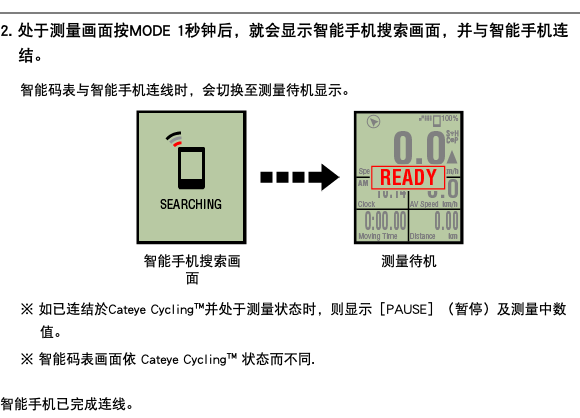 ﷯ 2. 处于测量画面按MODE 1秒钟后，就会显示智能手机搜索画面，并与智能手机连结。 智能码表与智能手机连线时，会切换至测量待机显示。 ﷯ ※ 如已连结於Cateye Cycling™并处于测量状态时，则显示［PAUSE］（暂停）及测量中数值。 ※ 智能码表画面依 Cateye Cycling™ 状态而不同. 智能手机已完成连线。