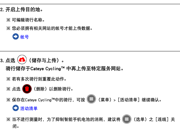 ﷯ 2. 开启上传目的地。 ※ 可编辑骑行名称。 ※ 您必须拥有相关网站的帐号才能上传数据。 ﷯ 帐号 ﷯ 3. 点选 ﷯（储存与上传）。 骑行储存于Cateye Cycling™ 中再上传至特定服务网站。 ※ 若有多次骑行则重覆此动作。 ※ 点选 ﷯（删除）以删除骑行。 ※ 保存在Cateye Cycling™中的骑行，可按 ﷯（菜单）>［活动清单］继续确认。 ﷯ 活动清单 ※ 当不进行测量时，为了抑制智能手机电池的消耗，建议将 ﷯（选单）之［连线］关闭。