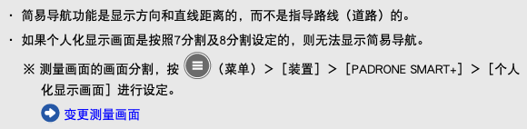 ・ 简易导航功能是显示方向和直线距离的，而不是指导路线（道路）的。 ・ 如果个人化显示画面是按照7分割及8分割设定的，则无法显示简易导航。 ※ 测量画面的画面分割，按 ﷯（菜单）＞［装置］＞［PADRONE SMART+］＞［个人化显示画面］进行设定。 ﷯ 变更测量画面