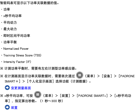 智能码表可显示以下功率关联数据的值。 ・功率 ・x秒平均功率 ・平均动力 ・最大动力 ・即时区间平均功率 ・功率平衡 ・Normalized Power ・Training Stress Score (TSS) ・Intensity Factor (IF) ※ 计测功率平衡时，需要有左右计测型功率感应器。 ※ 在计测画面显示功率关联数据时，需要依次通过 ﷯（菜单）＞［设备］＞［PADRONE SMART＋］＞［个人化显示画面］选择功能（计测数据）。 ﷯ 变更测量画面 ※ x秒平均功率，可按 ﷯（菜单）＞［装置］＞［PADRONE SMART+］＞［x秒平均功率］，指定算出秒数。（1 秒～300 秒） ﷯ 装置
