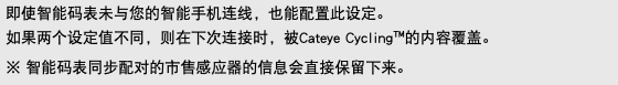 即使智能码表未与您的智能手机连线，也能配置此设定。 如果两个设定值不同，则在下次连接时，被Cateye Cycling™的内容覆盖。 ※ 智能码表同步配对的市售感应器的信息会直接保留下来。