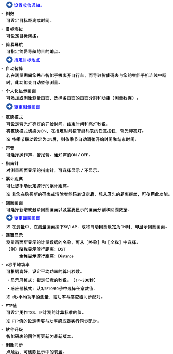 ﷯ 设置收信通知。 ・ 倒数 可设定目标距离或时间。 ・ 目标海拔 可设定目标海拔。 ・ 简易导航 可指定简易导航的目的地点。 ﷯ 指定目标地点 ・ 自动暂停 若在测量期间您携带智能手机离开自行车，而导致智能码表与您的智能手机连线中断时，此功能会自动暂停测量。 ・ 个人化显示画面 可添加或删除测量画面，选择各画面的画面分割和功能（测量数据）。 ﷯ 变更测量画面 ・ 夜晚模式 可设定背光灯亮灯的开始时间、结束时间和亮灯秒数。 将夜晚模式切换为ON，在指定时间按智能码表的任意按钮，背光即亮灯。 ※ 将季节联动设定为ON后，则依季节自动调整开始时间和结束时间。 ・ 声音 可选择操作声、警报音、通知声的ON／OFF。 ・ 指南针 对测量画面显示的指南针，可选择显示／不显示。 ・ 累计距离 可让您手动设定骑行的累计距离。 ※ 若您在购买新的码表或清除智能码表设定后，想从原先的距离继续，可使用此功能。 ・ 回圈画面 可选择新增或删除回圈画面以及需要显示的画面分割和回圈数据。 ﷯ 变更回圈画面 ※ 在测量中，在测量画面按下SS/LAP、或将自动回圈设定为ON时，即显示回圈画面。 ・ 画面显示 测量画面所显示的计量数据的名称，可从［略称］和［全称］中选择。 （例）略称显示骑行距离：DST 全称显示骑行距离：Distance ・ x秒平均功率 可根据喜好，设定平均功率的算出秒数。 ・显示屏模式：指定任意的秒数。（1～300秒） ・感应器模式：从3/5/10/60秒中选择任意数值。 ※ x秒平均功率的测量，需功率与感应器同步配对。 ・ FTP值 可设定用作TSS、IF计测的计算标准的值。 ※ FTP值的设定需要与功率感应器实行同步配对。 ・ 软件升级 智能码表的固件可更新为最新版本。 ・ 删除同步 点触后，可删除显示中的装置。