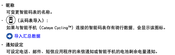 ・ 昵称 可变更智能码表的名称。 ・ ﷯（从码表导入）： 如果与智能手机（Cateye Cycling™）连接的智能码表存有骑行数据，会显示该图标。 ﷯ 导入汇总数据 ・ 通知设定 可设定电话、邮件、短信应用程序的来信通知或智能手机的电池剩余电量通知。