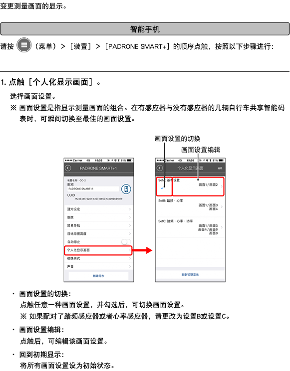 变更测量画面的显示。 ﷯ 请按 ﷯（菜单）＞［装置］＞［PADRONE SMART+］的顺序点触，按照以下步骤进行： ﷯ 1. 点触［个人化显示画面］。 选择画面设置。 ※ 画面设置是指显示测量画面的组合。在有感应器与没有感应器的几辆自行车共享智能码表时，可瞬间切换至最佳的画面设置。 ﷯ ・ 画面设置的切换： 点触任意一种画面设置，并勾选后，可切换画面设置。 ※ 如果配对了踏频感应器或者心率感应器，请更改为设置B或设置C。 ・ 画面设置编辑： 点触后，可编辑该画面设置。 ・ 回到初期显示： 将所有画面设置设为初始状态。