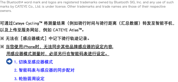 The Bluetooth® word mark and logos are registered trademarks owned by Bluetooth SIG, Inc. and any use of such marks by CATEYE Co., Ltd. is under license. Other trademarks and trade names are those of their respective owners. 可通过Cateye Cycling™ 将测量结果（例如骑行时间与骑行距离（汇总数据）转发至智能手机，以及上传至服务网站，例如 CATEYE Atlas™。 ※ 无法在［感应器模式］中记下骑行轨迹记录。 ※ 当您使用iPhone时，无法同步其他品牌感应器的设定内容. 用感应器模式测量时，必须另行在智能码表进行设定。 ﷯ 1. 切换至感应器模式 2. 智能码表与感应器的同步配对 3. 轮胎圆周设定