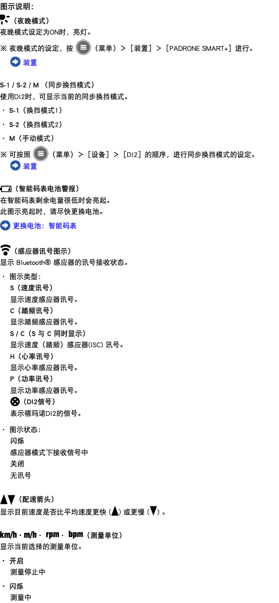 图示说明： ﷯（夜晚模式） 夜晚模式设定为ON时，亮灯。 ※ 夜晚模式的设定，按 ﷯（菜单）＞［装置］＞［PADRONE SMART+］进行。 ﷯ 装置 S-1 / S-2 / M （同步换挡模式） 使用DI2时，可显示当前的同步换挡模式。 ・ S-1（换挡模式1） ・ S-2（换挡模式2） ・ M（手动模式） ※ 可按照 ﷯（菜单）＞［设备］＞［DI2］的顺序，进行同步换挡模式的设定。 ﷯ 装置 ﷯（智能码表电池警报） 在智能码表剩余电量很低时会亮起。 此图示亮起时，请尽快更换电池。 ﷯ 更换电池：智能码表 ﷯（感应器讯号图示） 显示 Bluetooth® 感应器的讯号接收状态。 ・ 图示类型： S（速度讯号） 显示速度感应器讯号。 C（踏频讯号） 显示踏频感应器讯号。 S / C（S 与 C 同时显示） 显示速度（踏频）感应器(ISC) 讯号。 H（心率讯号） 显示心率感应器讯号。 P（功率讯号） 显示功率感应器讯号。 ﷯（DI2信号） 表示禧玛诺DI2的信号。 ・ 图示状态： 闪烁 感应器模式下接收信号中 关闭 无讯号 ﷯﷯（配速箭头） 显示目前速度是否比平均速度更快 (﷯) 或更慢 (﷯) 。 ﷯・﷯・ ﷯・ ﷯（测量单位） 显示当前选择的测量单位。 ・ 开启 测量停止中 ・ 闪烁 测量中