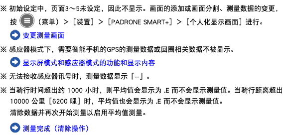 ※ 初始设定中，页面3〜5未设定，因此不显示。画面的添加或画面分割、测量数据的变更，按 ﷯（菜单）＞［装置］＞［PADRONE SMART+］＞［个人化显示画面］进行。 ﷯ 变更测量画面 ※ 感应器模式下，需要智能手机的GPS的测量数据或回圈相关数据不被显示。 ﷯ 显示屏模式和感应器模式的功能和显示内容 ※ 无法接收感应器讯号时，测量数据显示「--」。 ※ 当骑行时间超出约 1000 小时，则平均值会显示为 .E 而不会显示测量值。当骑行距离超出 10000 公里［6200 哩］时，平均值也会显示为 .E 而不会显示测量值。 清除数据并再次开始测量以启用 平均值测量。 ﷯ 测量完成（清除操作）