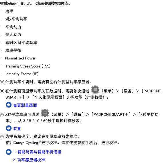 智能码表可显示以下功率关联数据的值。 ・ 功率 ・ x秒平均功率 ・ 平均动力 ・ 最大动力 ・ 即时区间平均功率 ・ 功率平衡 ・ Normalized Power ・ Training Stress Score (TSS) ・ Intensity Factor (IF) ※ 计测功率平衡时，需要有左右计测型功率感应器。 ※ 在计测画面显示功率关联数据时，需要依次通过 ﷯（菜单）＞［设备］＞［PADRONE SMART＋］＞［个人化显示画面］选择功能（计测数据）。 ﷯ 变更测量画面 ※ x秒平均功率可通过 ﷯（菜单）＞［设备］＞［PADRONE SMART＋］＞［x秒平均功率］，从 3 / 5 / 10 / 60秒中选择计算秒数。 ﷯ 装置 ※ 为提高精确度，建议在测量功率前先校准。 使用Cateye Cycling™进行校准。请在连接智能手机后，进行校准。 ﷯ 1. 智能码表与智能手机连接 2. 功率感应器校准
