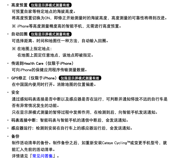 ・ 高度预置 ﷯ 可预置自家等特定地点的海拔高度。 将高度预置切换为ON，即修正开始测量时的海拔高度，高度测量的可靠性将得到改进。 ※ iPhone等高度测量精度高的智能手机，无需进行高度预置。 ・ 自动回圈 ﷯ 可选择距离、时间和地图任一种方法，自动输入回圈。 ※ 在地图上指定地点： 在地图上固定任意地点，该地点即被指定。 ・ 传送到Health Care（仅限于iPhone） 可向iPhone的保健应用程序传输测量数据。 ・ GPS修正（仅限于iPhone）﷯ 在中国国内使用时打开。消除地图的位置偏差。 ・ 安全 通过感知码表连接是否中断以及感应器是否在运行，可判断并通知停放不远的自行车是否有异常情况发生的功能。 只在显示屏模式测量的暂停过程中发挥作用，在检测到后，向智能手机发送通知。 ・ 码表连接中断：智能码表与智能手机的通信中断后，会发送通知。 ・ 感应器运行：检测到安装在自行车上的感应器运行后，会发送通知。 ・ 备份  制作活动清单的备份。制作备份之后，如重新安装Cateye Cycling™或变更手机型号，就能汇入先前的活动清单。 详情请见「常见问答集」。