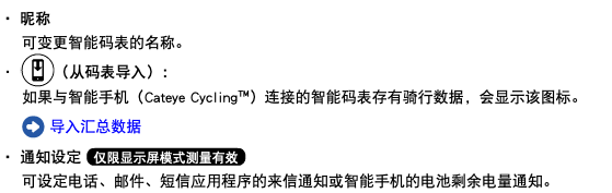 ・ 昵称 可变更智能码表的名称。 ・ ﷯（从码表导入）： 如果与智能手机（Cateye Cycling™）连接的智能码表存有骑行数据，会显示该图标。 ﷯ 导入汇总数据 ・ 通知设定 ﷯ 可设定电话、邮件、短信应用程序的来信通知或智能手机的电池剩余电量通知。