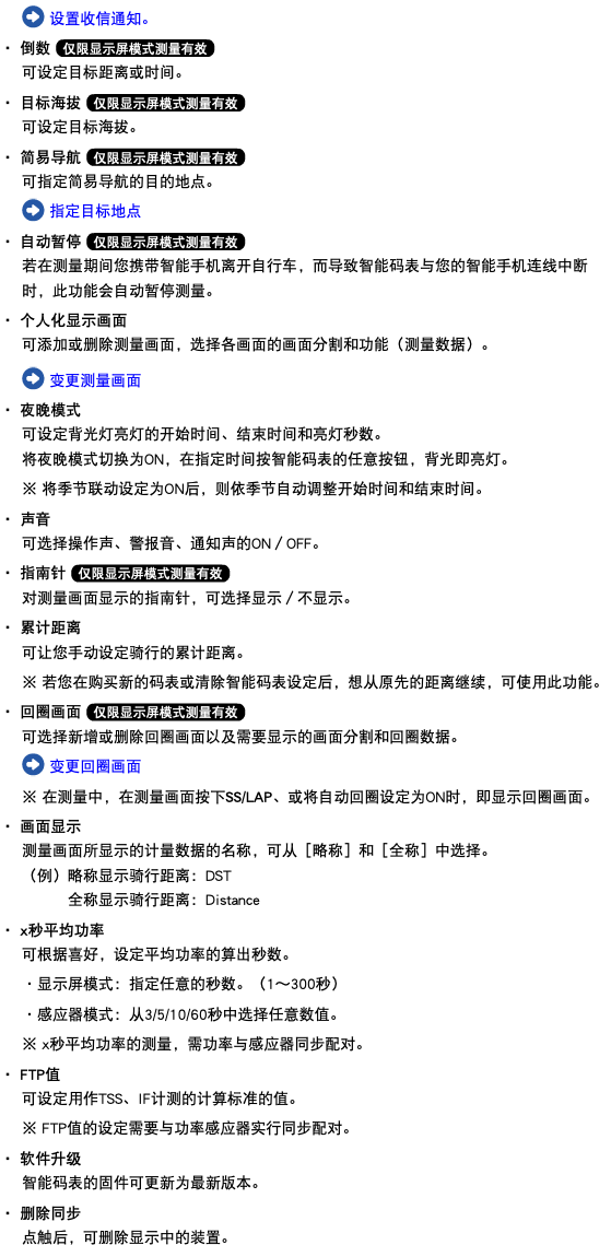 ﷯ 设置收信通知。 ・ 倒数 ﷯ 可设定目标距离或时间。 ・ 目标海拔 ﷯ 可设定目标海拔。 ・ 简易导航 ﷯ 可指定简易导航的目的地点。 ﷯ 指定目标地点 ・ 自动暂停 ﷯ 若在测量期间您携带智能手机离开自行车，而导致智能码表与您的智能手机连线中断时，此功能会自动暂停测量。 ・ 个人化显示画面 可添加或删除测量画面，选择各画面的画面分割和功能（测量数据）。 ﷯ 变更测量画面 ・ 夜晚模式 可设定背光灯亮灯的开始时间、结束时间和亮灯秒数。 将夜晚模式切换为ON，在指定时间按智能码表的任意按钮，背光即亮灯。 ※ 将季节联动设定为ON后，则依季节自动调整开始时间和结束时间。 ・ 声音 可选择操作声、警报音、通知声的ON／OFF。 ・ 指南针 ﷯ 对测量画面显示的指南针，可选择显示／不显示。 ・ 累计距离 可让您手动设定骑行的累计距离。 ※ 若您在购买新的码表或清除智能码表设定后，想从原先的距离继续，可使用此功能。 ・ 回圈画面 ﷯ 可选择新增或删除回圈画面以及需要显示的画面分割和回圈数据。 ﷯ 变更回圈画面 ※ 在测量中，在测量画面按下SS/LAP、或将自动回圈设定为ON时，即显示回圈画面。 ・ 画面显示 测量画面所显示的计量数据的名称，可从［略称］和［全称］中选择。 （例）略称显示骑行距离：DST 全称显示骑行距离：Distance ・ x秒平均功率 可根据喜好，设定平均功率的算出秒数。 ・显示屏模式：指定任意的秒数。（1～300秒） ・感应器模式：从3/5/10/60秒中选择任意数值。 ※ x秒平均功率的测量，需功率与感应器同步配对。 ・ FTP值 可设定用作TSS、IF计测的计算标准的值。 ※ FTP值的设定需要与功率感应器实行同步配对。 ・ 软件升级 智能码表的固件可更新为最新版本。 ・ 删除同步 点触后，可删除显示中的装置。