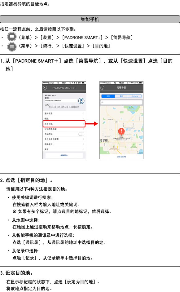 指定简易导航的目标地点。 ﷯ 按任一流程点触，之后请按照以下步骤。 ・ ﷯（菜单）＞［装置］＞［PADRONE SMART+］＞［简易导航］ ・ ﷯（菜单）＞［骑行］＞［快速设置］＞［目的地］ ﷯ 1. 从［PADRONE SMART＋］点选［简易导航］，或从［快速设置］点选［目的地］ ﷯ ﷯ 2. 点选［指定目的地］。 请使用以下4种方法指定目的地。 ・ 使用关键词进行搜索： 在搜索输入栏内输入地址或关键词。 ※ 如果有多个标记，请点选目的地标记，然后选择。 ・ 从地图中选择： 在地图上通过拖动来移动地点，长按确定。 ・ 从智能手机的通讯录中进行选择： 点选［通讯录］，从通讯录的地址中选择目的地。 ・ 从记录中选择： 点触［记录］，从记录清单中选择目的地。 ﷯ 3. 设定目的地。 在显示标记框的状态下，点选［设定为目的地］。 将该地点指定为目的地。