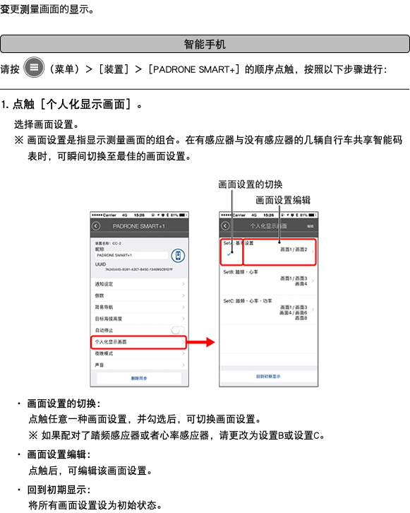 变更测量画面的显示。 ﷯ 请按 ﷯（菜单）＞［装置］＞［PADRONE SMART+］的顺序点触，按照以下步骤进行： ﷯ 1. 点触［个人化显示画面］。 选择画面设置。 ※ 画面设置是指显示测量画面的组合。在有感应器与没有感应器的几辆自行车共享智能码表时，可瞬间切换至最佳的画面设置。 ﷯ ・ 画面设置的切换： 点触任意一种画面设置，并勾选后，可切换画面设置。 ※ 如果配对了踏频感应器或者心率感应器，请更改为设置B或设置C。 ・ 画面设置编辑： 点触后，可编辑该画面设置。 ・ 回到初期显示： 将所有画面设置设为初始状态。